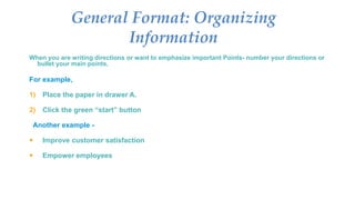 When you are writing directions or want to emphasize important Points- number your directions or
bullet your main points.
For example,
1) Place the paper in drawer A.
2) Click the green “start” button
Another example -
 Improve customer satisfaction
 Empower employees
General Format: Organizing
Information
 