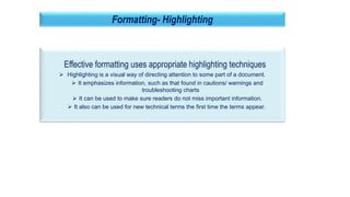 27
Formatting- Highlighting
Effective formatting uses appropriate highlighting techniques
 Highlighting is a visual way of directing attention to some part of a document.
 It emphasizes information, such as that found in cautions/ warnings and
troubleshooting charts
 It can be used to make sure readers do not miss important information.
 It also can be used for new technical terms the first time the terms appear.
 