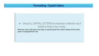 29
Formatting- Capital letters
 Using ALL CAPITAL LETTERS for emphasis is effective only if
limited to three or four words.
• Moreover, text in all caps is not easy to read because the uniform shape of the words
gives no typographical cues
 