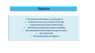 At the conclusion of the session, you will be able to:
 Evaluate and improve your business writing skills
 Compose Response & Action oriented E-mails
 Understand the concepts and principles of readability
 Match appropriate formats & styles to the goal and reader
 Gain editorial skills
 Meet business goals and objectives
3
Objective
 