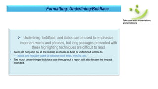 31
Formatting- Underlining/Boldface
 Underlining, boldface, and italics can be used to emphasize
important words and phrases, but long passages presented with
these highlighting techniques are difficult to read
• Italics do not jump out at the reader as much as bold or underlined words do
• Italics are regularly used to indicate book titles, movies, etc.
• Too much underlining or boldface use throughout a report will also lessen the impact
intended.
 