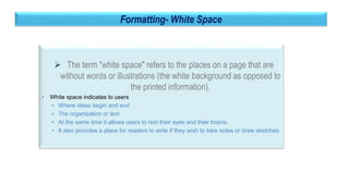 32
Formatting- White Space
 The term "white space" refers to the places on a page that are
without words or illustrations (the white background as opposed to
the printed information).
• White space indicates to users
• Where ideas begin and end
• The organization or text
• At the same time it allows users to rest their eyes and their brains.
• It also provides a place for readers to write if they wish to take notes or draw sketches.
 