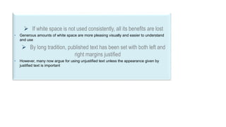 33
 If white space is not used consistently, all its benefits are lost
• Generous amounts of white space are more pleasing visually and easier to understand
and use
 By long tradition, published text has been set with both left and
right margins justified
• However, many now argue for using unjustified text unless the appearance given by
justified text is important
 