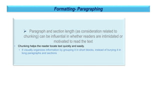 34
Formatting- Paragraphing
 Paragraph and section length (as consideration related to
chunking) can be influential in whether readers are intimidated or
motivated to read the text
• Chunking helps the reader locate text quickly and easily.
• It visually organizes information by grouping it in short blocks, instead of burying it in
long paragraphs and sections
 