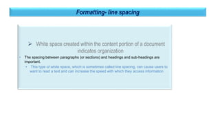 35
Formatting- line spacing
 White space created within the content portion of a document
indicates organization
• The spacing between paragraphs (or sections) and headings and sub-headings are
important.
• This type of white space, which is sometimes called line spacing, can cause users to
want to read a text and can increase the speed with which they access information
 