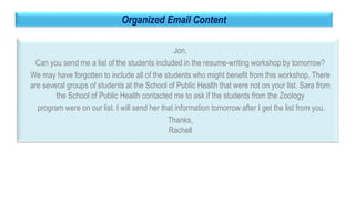 38
Organized Email Content
Jon,
Can you send me a list of the students included in the resume-writing workshop by tomorrow?
We may have forgotten to include all of the students who might benefit from this workshop. There
are several groups of students at the School of Public Health that were not on your list. Sara from
the School of Public Health contacted me to ask if the students from the Zoology
program were on our list. I will send her that information tomorrow after I get the list from you.
Thanks,
Rachell
 