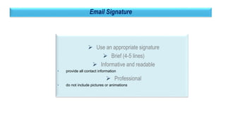 39
Email Signature
 Use an appropriate signature
 Brief (4-5 lines)
 Informative and readable
• provide all contact information
 Professional
• do not include pictures or animations
 