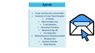 4
Agenda
 E-mail- more than just a communication!
 Introduction to E-mail- Tabs & Navigation
 10 Pointers
 Effective Subject Lines
 E-mail Salutations
 Structuring & Formatting
 Signatures & Sign offs
 Auto Responders
 Meeting Requests & Scheduling Assistant
 Managing Inbox
 Business Vocabulary
 Ready Reckoner
 