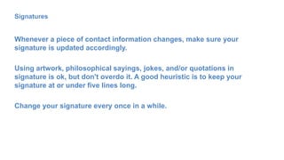 Signatures
Whenever a piece of contact information changes, make sure your
signature is updated accordingly.
Using artwork, philosophical sayings, jokes, and/or quotations in
signature is ok, but don't overdo it. A good heuristic is to keep your
signature at or under five lines long.
Change your signature every once in a while.
 