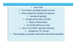 42
 Keep it brief
 Do not write in all capitals & watch your tone
 Have a subject line, salutation and signature
 Use reply all sparingly
 Consider priority while cc and Bcc
 Reply in a timely fashion
 Do not hide behind your e-mail
 Use an “out of office” reply when necessary
 Complete the “TO:” line last
 Check spellings, punctuation, abbreviation and content presentation
 