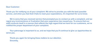 43
Dear Customer:
Thank you for notifying us of your complaint. We strive to provide you with the best possible
service, and when you feel that it fails to meet your expectations, it’s important for us to know.
We’re sorry that you received service that prompted you to contact us with a complaint, and we
regret any inconvenience or frustration that your experience has caused you. To ensure that our
staff conducts itself in a manner that reflects the high regard that we have for our customers, we’ve
notified the proper department of your complaint.
Your patronage is important to us, and we hope that you’ll continue to give us opportunities to
serve you.
Thank you again for bringing these matters to our attention.
Sincerely,
 