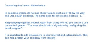 Composing the Content- Abbreviations
In business emails, do not use abbreviations such as BTW (by the way)
and LOL (laugh out loud). The same goes for emoticons, such as :-).
Keep language gender neutral. Apart from using he/she, you can also use
the neutral gender: ''The user should add a signature by configuring the
email program”.
It is important to add disclaimers to your internal and external mails. This
can help protect your company from liability.
 