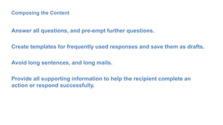 Composing the Content
Answer all questions, and pre-empt further questions.
Create templates for frequently used responses and save them as drafts.
Avoid long sentences, and long mails.
Provide all supporting information to help the recipient complete an
action or respond successfully.
 