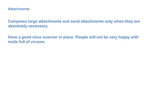 Attachments
Compress large attachments and send attachments only when they are
absolutely necessary.
Have a good virus scanner in place. People will not be very happy with
mails full of viruses.
 