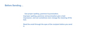Before Sending…
Use proper spelling, grammar & punctuation.
Improper spelling, grammar and punctuation give a bad
impression, and can sometimes even change the meaning of the
text.
Read the email through the eyes of the recipient before you send
it.
 
