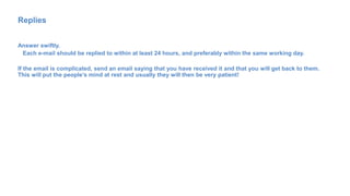 Replies
Answer swiftly.
Each e-mail should be replied to within at least 24 hours, and preferably within the same working day.
If the email is complicated, send an email saying that you have received it and that you will get back to them.
This will put the people’s mind at rest and usually they will then be very patient!
 