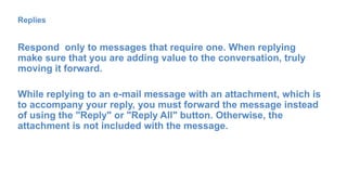 Replies
Respond only to messages that require one. When replying
make sure that you are adding value to the conversation, truly
moving it forward.
While replying to an e-mail message with an attachment, which is
to accompany your reply, you must forward the message instead
of using the "Reply" or "Reply All" button. Otherwise, the
attachment is not included with the message.
 