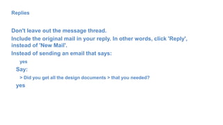 Replies
Don't leave out the message thread.
Include the original mail in your reply. In other words, click 'Reply',
instead of 'New Mail'.
Instead of sending an email that says:
yes
Say:
> Did you get all the design documents > that you needed?
yes
 