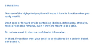 E-Mail Ethics
Overuse of the high priority option will make it lose its function when you
really need it.
Don't send or forward emails containing libelous, defamatory, offensive,
racist or obscene remarks, even if they are meant to be a joke.
Do not use email to discuss confidential information.
In short, If you don't want your email to be displayed on a bulletin board,
don't send it.
 