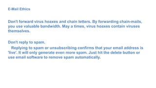 E-Mail Ethics
Don't forward virus hoaxes and chain letters. By forwarding chain-mails,
you use valuable bandwidth. May a times, virus hoaxes contain viruses
themselves.
Don't reply to spam.
Replying to spam or unsubscribing confirms that your email address is
'live'. It will only generate even more spam. Just hit the delete button or
use email software to remove spam automatically.
 