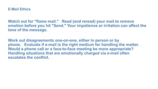 E-Mail Ethics
Watch out for "flame mail." Read (and reread) your mail to remove
emotion before you hit "Send." Your impatience or irritation can affect the
tone of the message.
Work out disagreements one-on-one, either in person or by
phone. Evaluate if e-mail is the right medium for handling the matter.
Would a phone call or a face-to-face meeting be more appropriate?
Handling situations that are emotionally charged via e-mail often
escalates the conflict.
 