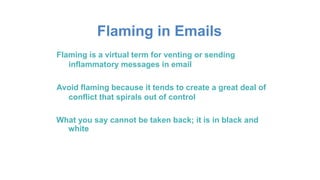 Flaming in Emails
Flaming is a virtual term for venting or sending
inflammatory messages in email
Avoid flaming because it tends to create a great deal of
conflict that spirals out of control
What you say cannot be taken back; it is in black and
white
 