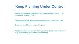 Keep Flaming Under Control
Before you send an email message, ask yourself, “would I say
this to this person’s face?”
Calm down before responding to a message that offends you
Once you send the message it is gone.
Read your message twice before you send it and assume that you
may be misinterpreted when proof-reading
 