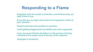 Responding to a Flame
Empathize with the sender’s frustration and tell them they are
right if that is true
If you feel you are right, thank them for bringing the matter to
your attention
Explain what led to the problem in question
Avoid getting bogged down by details and minor arguments
If you are aware that the situation is in the process of being
resolved let the reader know at the top of the response
Apologize if necessary
 