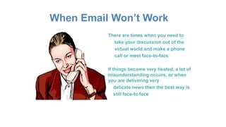 When Email Won’t Work
There are times when you need to
take your discussion out of the
virtual world and make a phone
call or meet face-to-face
If things become very heated, a lot of
misunderstanding occurs, or when
you are delivering very
delicate news then the best way is
still face-to face
 