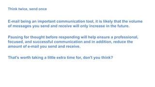 Think twice, send once
E-mail being an important communication tool, it is likely that the volume
of messages you send and receive will only increase in the future.
Pausing for thought before responding will help ensure a professional,
focused, and successful communication and in addition, reduce the
amount of e-mail you send and receive.
That's worth taking a little extra time for, don't you think?
 