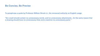 Be Concise, Be Precise
To paraphrase a quote by Professor William Strunk Jr., the renowned authority on English usage:
"An e-mail should contain no unnecessary words, and no unnecessary attachments , for the same reason that
a drawing should have no unnecessary lines and a machine no unnecessary parts."
 