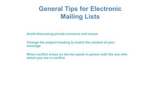 General Tips for Electronic
Mailing Lists
Avoid discussing private concerns and issues
Change the subject heading to match the content of your
message
When conflict arises on the list speak in person with the one with
whom you are in conflict
 