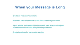 When your Message is Long
Create an “elevator” summary
Provide a table of contents on the first screen of your email
If you require a response from the reader then be sure to request
that response in the first paragraph of your email
Create headings for each major section
 