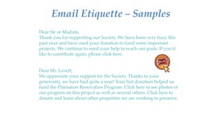 Email Etiquette – Samples
Dear Sir or Madam,
Thank you for supporting our Society. We have been very busy this
past year and have used your donation to fund some important
projects. We continue to need your help to reach our goals. If you’d
like to contribute again, please click here.
Dear Mr. Lovett,
We appreciate your support for the Society. Thanks to your
generosity, we have had quite a year! Your last donation helped us
fund the Plantation Renovation Program. Click here to see photos of
our progress on this project as well as several others. Click here to
donate and learn about other properties we are working to preserve.
 