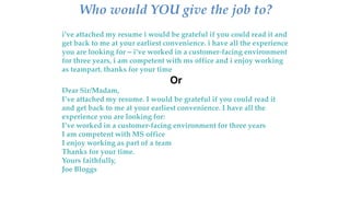Who would YOU give the job to?
i’ve attached my resume i would be grateful if you could read it and
get back to me at your earliest convenience. i have all the experience
you are looking for – i’ve worked in a customer-facing environment
for three years, i am competent with ms office and i enjoy working
as teampart. thanks for your time
Or
Dear Sir/Madam,
I’ve attached my resume. I would be grateful if you could read it
and get back to me at your earliest convenience. I have all the
experience you are looking for:
I’ve worked in a customer-facing environment for three years
I am competent with MS office
I enjoy working as part of a team
Thanks for your time.
Yours faithfully,
Joe Bloggs
 