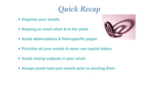 Quick Recap
 Organize your emails
 Keeping an email short & to the point
 Avoid abbreviations & field-specific jargon
 Prioritize all your emails & never use capital letters
 Avoid mixing subjects in your email
 Always proof read your emails prior to sending them
 