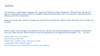 You work for a construction company. You require the following safety equipment: 100 hard hats, 100 pairs of
gloves and 50 yellow jackets. Write to a supplier called Constructprotex. Ask for information about discounts,
delivery and terms of payment.
Swap your email with a partner. Imagine you work for Constructprotex. Write a reply. The items are currently not
in stock.
Work in pairs. Your manager has asked you for your opinion and recommendation on installing a wind turbine
near your place of work. Write an email using the arguments for and against from the table. FOR AGAINST
Saves money over a long period
Good for the environment
Good for the company image Expensive to build
Local people might complain about it
One wind turbine can’t supply all the energy for the company
Activity
70
 