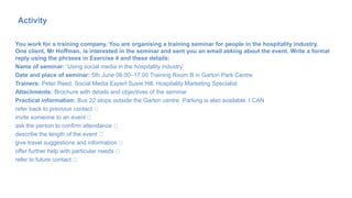 You work for a training company. You are organising a training seminar for people in the hospitality industry.
One client, Mr Hoffman, is interested in the seminar and sent you an email asking about the event. Write a formal
reply using the phrases in Exercise 4 and these details:
Name of seminar: ‘Using social media in the hospitality industry’
Date and place of seminar: 5th June 09.00–17.00 Training Room B in Garton Park Centre
Trainers: Peter Reed, Social Media Expert Susie Hill, Hospitality Marketing Specialist
Attachments: Brochure with details and objectives of the seminar
Practical information: Bus 22 stops outside the Garton centre. Parking is also available. I CAN
refer back to previous contact
invite someone to an event
ask the person to confirm attendance
describe the length of the event
give travel suggestions and information
offer further help with particular needs
refer to future contact
71
Activity
 