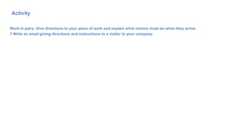 Work in pairs. Give directions to your place of work and explain what visitors must do when they arrive.
7 Write an email giving directions and instructions to a visitor to your company.
73
Activity
 