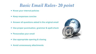 Basic Email Rules- 20 point
 Know your internal policies
 Keep responses concise
 Answer all questions asked in the original email
 Use proper punctuation, grammar & spell-check
 Personalize your email
 Use appropriate opening & closing
 Avoid unnecessary attachments
 