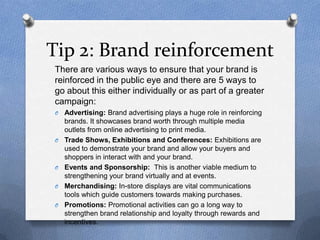 Tip 2: Brand reinforcement
There are various ways to ensure that your brand is
reinforced in the public eye and there are ...