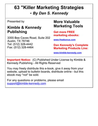 63 "Killer Marketing Strategies
- By Dan S. Kennedy
Presented by

Kimble & Kennedy
Publishing
3355 Bee Caves Road, Suite 202
Austin, TX 78746
Tel: (512) 328-4442
Fax: (512) 328-4464

More Valuable
Marketing Tools
Get more FREE
marketing ebooks:
www.freebonus.com

Dan Kennedy's Complete
Marketing Products Line:
www.kimble-kennedy.com

Important Notice: (C) Published Under License by Kimble &
Kennedy Publishing - All Rights Reserved
You may freely distribute this e-book, give it away from your
website, upload to bulletin boards, distribute online - but this
ebook may *not* be sold.
For any questions or problems, please email
support@kimble-kennedy.com

 