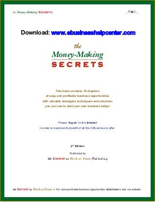 the Money-Making Secrets

... Page 1 ...

Download: www.ebusinesshelpcenter.com

the

Money-Making
secrets
This book contains 10 chapters
of easy and profitable business opportunities
with valuable strategies, techniques and solutions
you can use to start your own business today!

Please “log on” to the Internet
in order to maximize the benifit of all this E-Book has to offer.

2 nd Edition
Published by

the Expert on Work at Home Pu b l i s h i n g

the Expert on Work at Home 4 For more profitable business opportunities click here to visit our website.

 