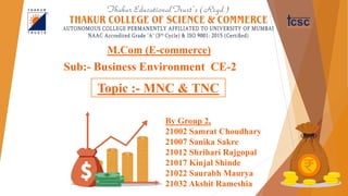 Sub:- Business Environment CE-2
M.Com (E-commerce)
By Group 2,
21002 Samrat Choudhary
21007 Sanika Sakre
21012 Shrihari Rajgopal
21017 Kinjal Shinde
21022 Saurabh Maurya
21032 Akshit Rameshia
Topic :- MNC & TNC
 