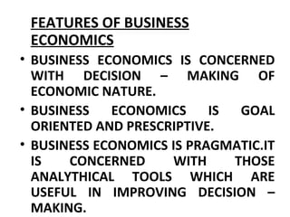 FEATURES OF BUSINESS
ECONOMICS
• BUSINESS ECONOMICS IS CONCERNED
WITH DECISION – MAKING OF
ECONOMIC NATURE.
• BUSINESS ECONOMICS IS GOAL
ORIENTED AND PRESCRIPTIVE.
• BUSINESS ECONOMICS IS PRAGMATIC.IT
IS CONCERNED WITH THOSE
ANALYTHICAL TOOLS WHICH ARE
USEFUL IN IMPROVING DECISION –
MAKING.
 