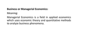 Business or Managerial Economics:
Meaning:
Managerial Economics is a field in applied economics
which uses economic theory and quantitative methods
to analyze business phenomena.
 
