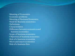 •Meaning of Economics
•Economic problems
•Meaning of Business Economics
•Need for Business economics
•Definitions
•Characteristics
•Difference between economics and
business economics
•Scope of business economics
•Objectives of business economics
•Role of a business economist
•Micro and macro economics
•Role of a business firm
 