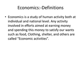 Economics:-Definitions
• Economics is a study of human activity both at
individual and national level. Any activity
involved in efforts aimed at earning money
and spending this money to satisfy our wants
such as food, Clothing, shelter, and others are
called “Economic activities”.
 