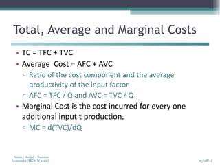 Total, Average and Marginal Costs TC = TFC + TVC Average  Cost = AFC + AVC Ratio of the cost component and the average productivity of the input factor AFC = TFC / Q and AVC = TVC / Q Marginal Cost is the cost incurred for every one additional input t production. MC = d(TVC)/dQ 