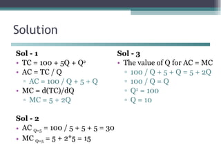 Solution Sol - 1 TC = 100 + 5Q + Q 2 AC = TC / Q AC = 100 / Q + 5 + Q MC = d(TC)/dQ MC = 5 + 2Q Sol - 2 AC  Q=5  = 100 / 5 + 5 + 5 = 30 MC  Q=5  = 5 + 2*5 = 15 Sol - 3 The value of Q for AC = MC 100 / Q + 5 + Q = 5 + 2Q 100 / Q = Q Q 2  = 100 Q = 10 